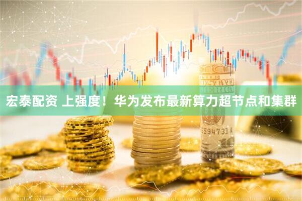 宏泰配资 上强度！华为发布最新算力超节点和集群