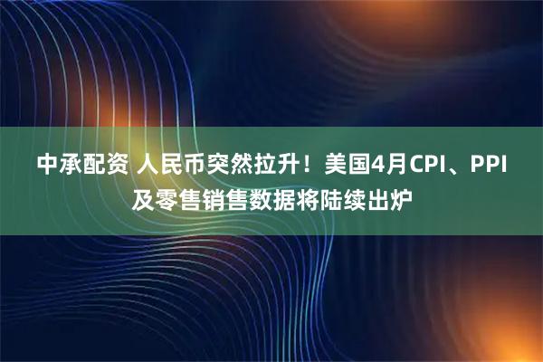 中承配资 人民币突然拉升！美国4月CPI、PPI及零售销售数据将陆续出炉