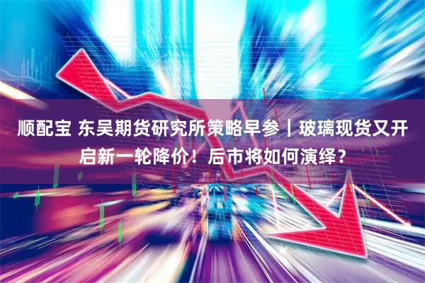 顺配宝 东吴期货研究所策略早参｜玻璃现货又开启新一轮降价！后市将如何演绎？