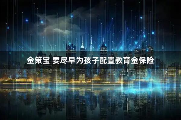 金策宝 要尽早为孩子配置教育金保险