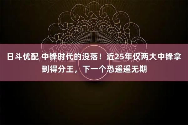 日斗优配 中锋时代的没落！近25年仅两大中锋拿到得分王，下一个恐遥遥无期