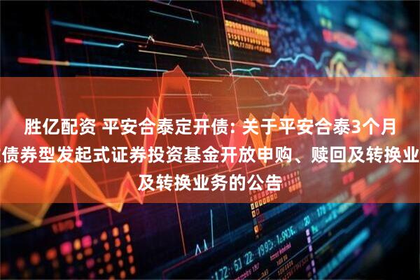 胜亿配资 平安合泰定开债: 关于平安合泰3个月定期开放债券型发起式证券投资基金开放申购、赎回及转换业务的公告