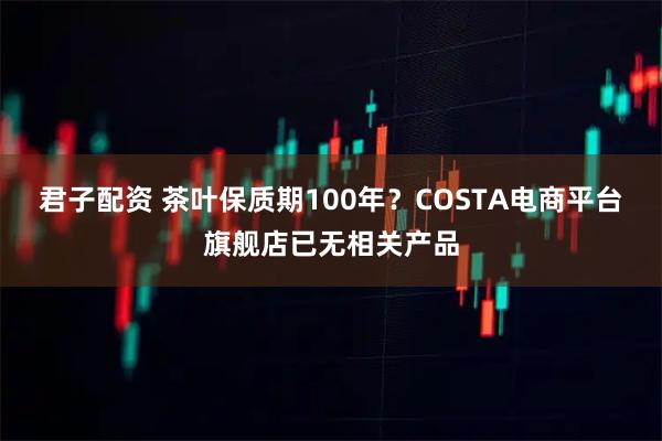 君子配资 茶叶保质期100年？COSTA电商平台旗舰店已无相关产品