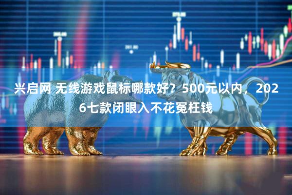 兴启网 无线游戏鼠标哪款好？500元以内，2026七款闭眼入不花冤枉钱