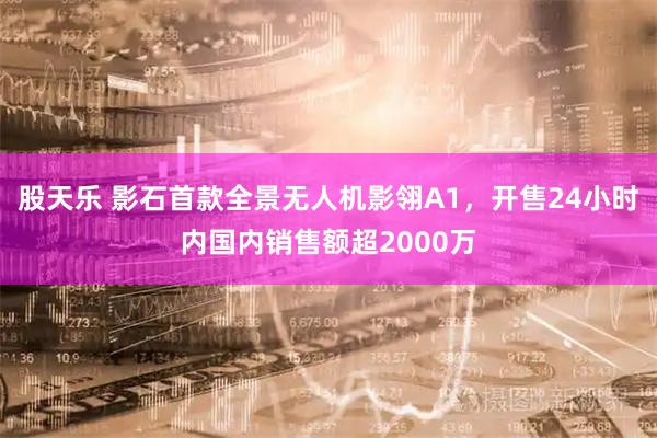 股天乐 影石首款全景无人机影翎A1，开售24小时内国内销售额超2000万