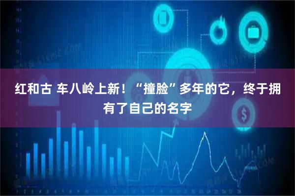 红和古 车八岭上新！“撞脸”多年的它，终于拥有了自己的名字