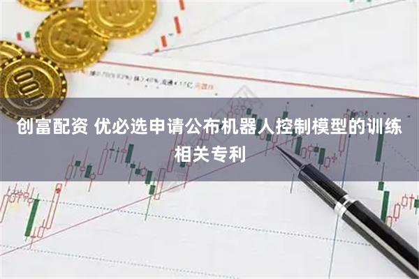 创富配资 优必选申请公布机器人控制模型的训练相关专利