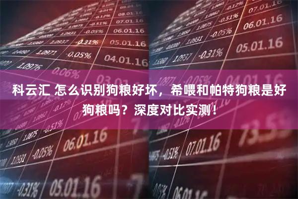 科云汇 怎么识别狗粮好坏，希喂和帕特狗粮是好狗粮吗？深度对比实测！