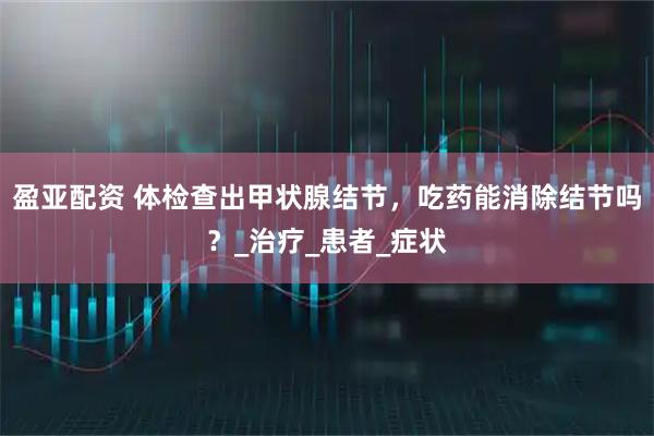 盈亚配资 体检查出甲状腺结节，吃药能消除结节吗？_治疗_患者_症状