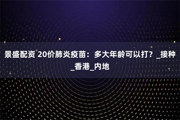 景盛配资 20价肺炎疫苗：多大年龄可以打？_接种_香港_内地